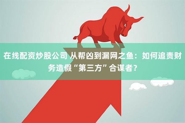 在线配资炒股公司 从帮凶到漏网之鱼：如何追责财务造假“第三方”合谋者？