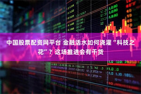 中国股票配资网平台 金融活水如何浇灌“科技之花”？这场推进会有干货