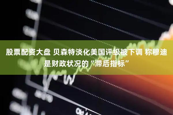 股票配资大盘 贝森特淡化美国评级被下调 称穆迪是财政状况的“滞后指标”
