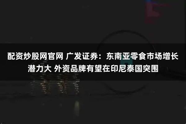 配资炒股网官网 广发证券：东南亚零食市场增长潜力大 外资品牌有望在印尼泰国突围