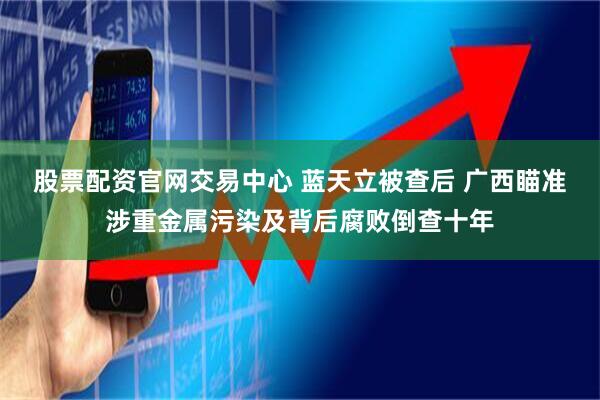 股票配资官网交易中心 蓝天立被查后 广西瞄准涉重金属污染及背后腐败倒查十年