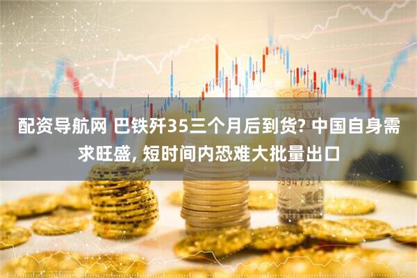 配资导航网 巴铁歼35三个月后到货? 中国自身需求旺盛, 短时间内恐难大批量出口