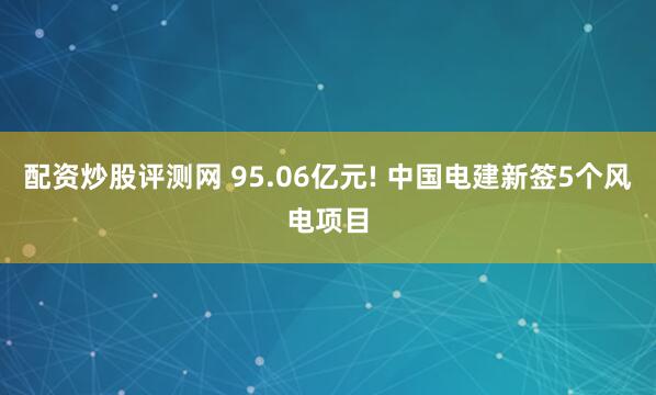 配资炒股评测网 95.06亿元! 中国电建新签5个风电项目
