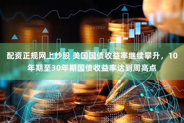 配资正规网上炒股 美国国债收益率继续攀升，10年期至30年期国债收益率达到周高点