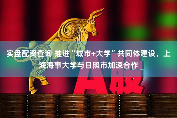 实盘配资查询 推进“城市+大学”共同体建设，上海海事大学与日照市加深合作