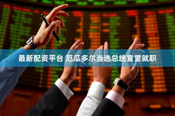 最新配资平台 厄瓜多尔当选总统宣誓就职