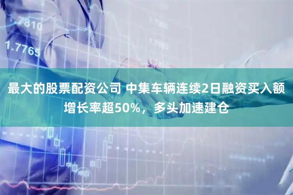 最大的股票配资公司 中集车辆连续2日融资买入额增长率超50%，多头加速建仓
