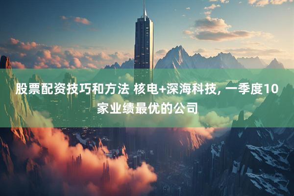 股票配资技巧和方法 核电+深海科技, 一季度10家业绩最优的公司