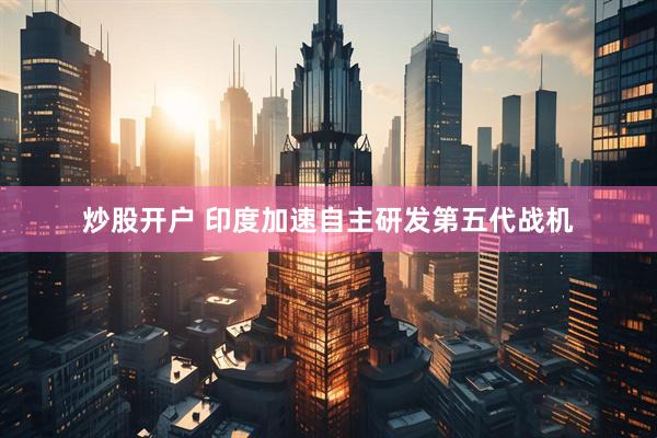炒股开户 印度加速自主研发第五代战机