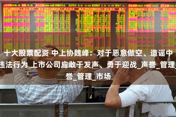 十大股票配资 中上协魏峰：对于恶意做空、造谣中伤等违法行为 上市公司应敢于发声、勇于迎战_声誉_管理_市场