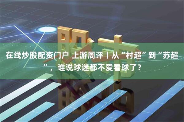 在线炒股配资门户 上游周评丨从“村超”到“苏超”，谁说球迷都不爱看球了？