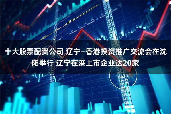 十大股票配资公司 辽宁—香港投资推广交流会在沈阳举行 辽宁在港上市企业达20家