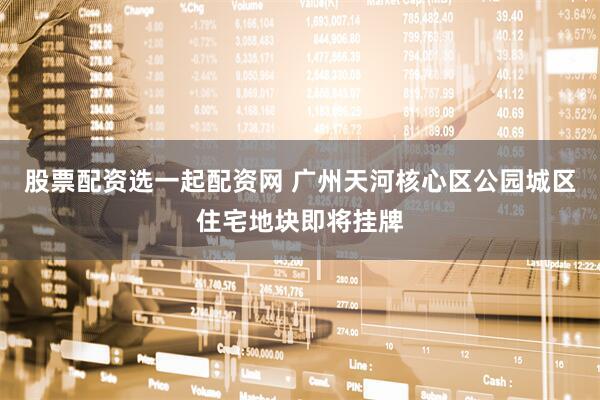 股票配资选一起配资网 广州天河核心区公园城区住宅地块即将挂牌