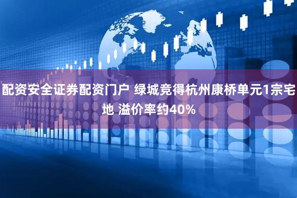配资安全证券配资门户 绿城竞得杭州康桥单元1宗宅地 溢价率约40%