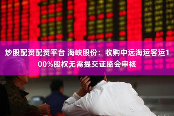炒股配资配资平台 海峡股份：收购中远海运客运100%股权无需提交证监会审核