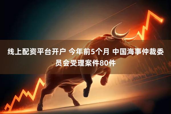 线上配资平台开户 今年前5个月 中国海事仲裁委员会受理案件80件