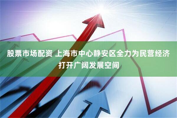 股票市场配资 上海市中心静安区全力为民营经济打开广阔发展空间