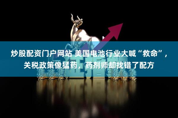 炒股配资门户网站 美国电池行业大喊“救命”，关税政策像猛药，药剂师却找错了配方
