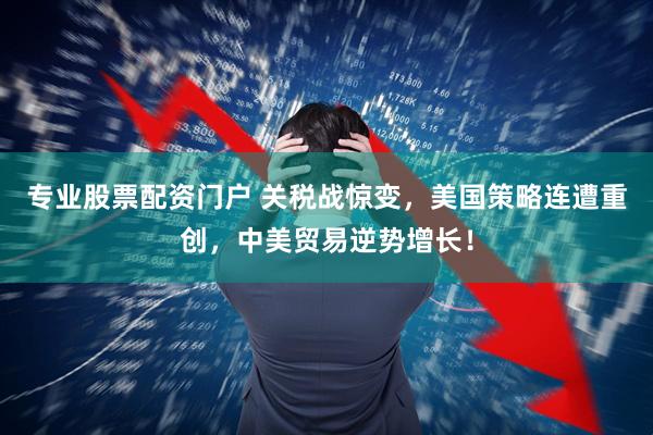 专业股票配资门户 关税战惊变，美国策略连遭重创，中美贸易逆势增长！
