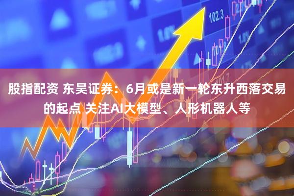 股指配资 东吴证券：6月或是新一轮东升西落交易的起点 关注AI大模型、人形机器人等