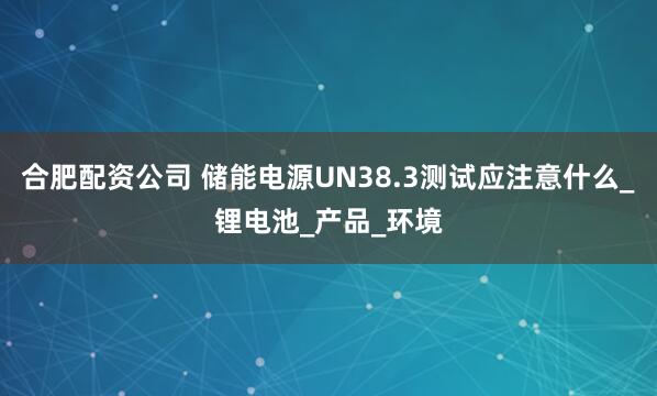 合肥配资公司 储能电源UN38.3测试应注意什么_锂电池_产品_环境