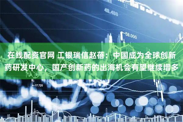 在线配资官网 工银瑞信赵蓓：中国成为全球创新药研发中心，国产创新药的出海机会有望继续增多