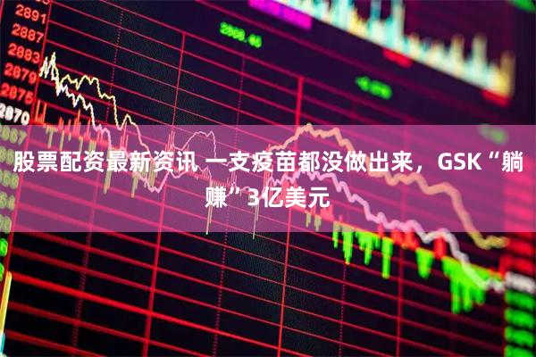 股票配资最新资讯 一支疫苗都没做出来，GSK“躺赚”3亿美元