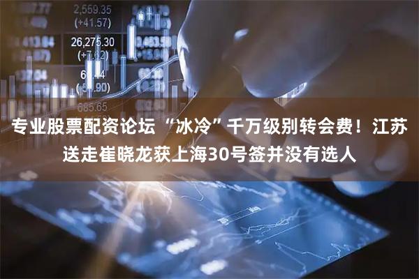 专业股票配资论坛 “冰冷”千万级别转会费！江苏送走崔晓龙获上海30号签并没有选人
